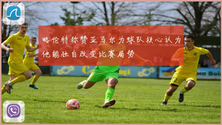 略伦特称赞亚马尔为球队核心认为他能独自改变比赛局势