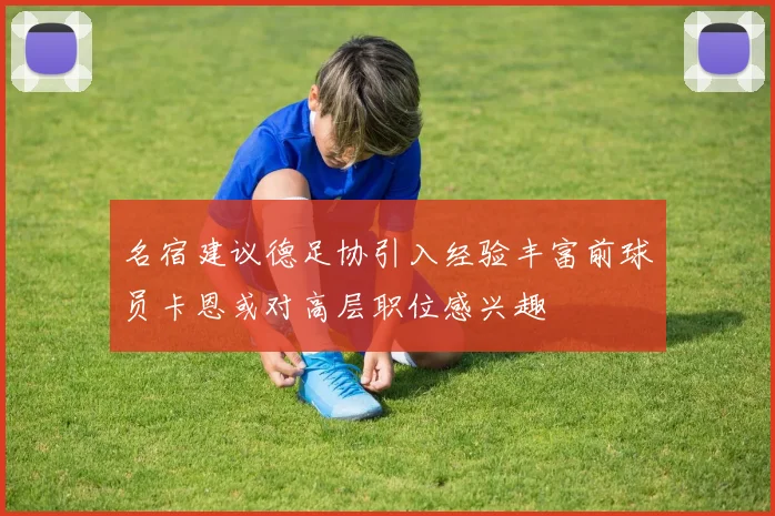 名宿建议德足协引入经验丰富前球员卡恩或对高层职位感兴趣