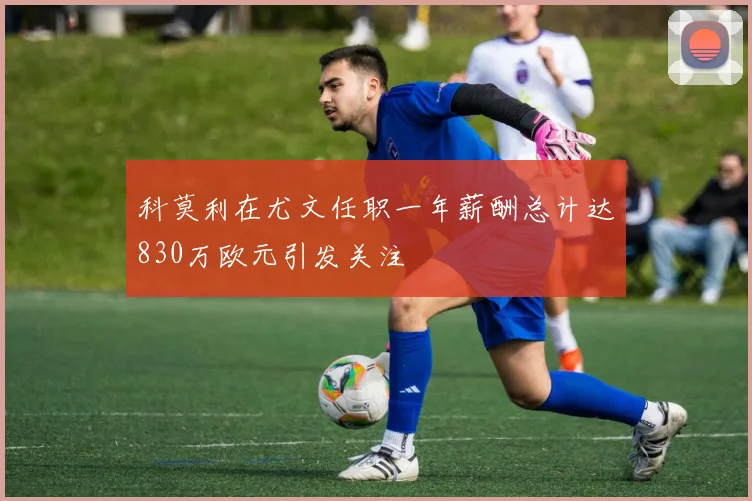 科莫利在尤文任职一年薪酬总计达830万欧元引发关注