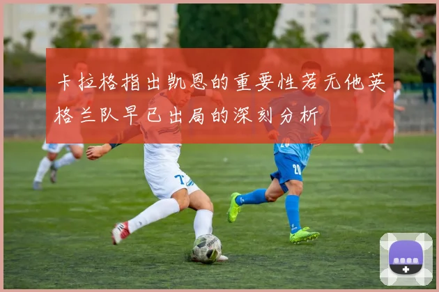 卡拉格指出凯恩的重要性若无他英格兰队早已出局的深刻分析