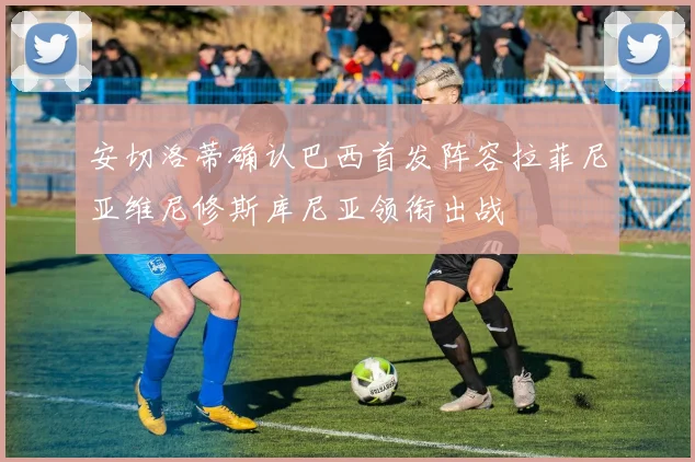 安切洛蒂确认巴西首发阵容拉菲尼亚维尼修斯库尼亚领衔出战