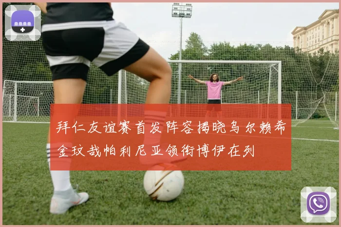 拜仁友谊赛首发阵容揭晓乌尔赖希金玟哉帕利尼亚领衔博伊在列