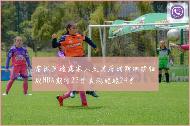 富保罗透露家人支持詹姆斯继续征战NBA期待25季表现超越24季