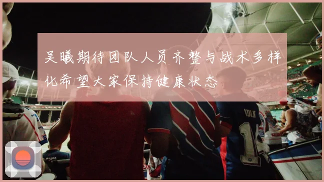 吴曦期待团队人员齐整与战术多样化希望大家保持健康状态