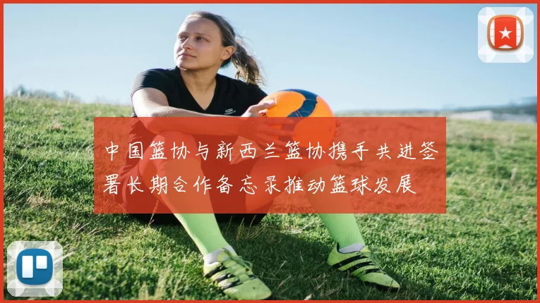 中国篮协与新西兰篮协携手共进签署长期合作备忘录推动篮球发展