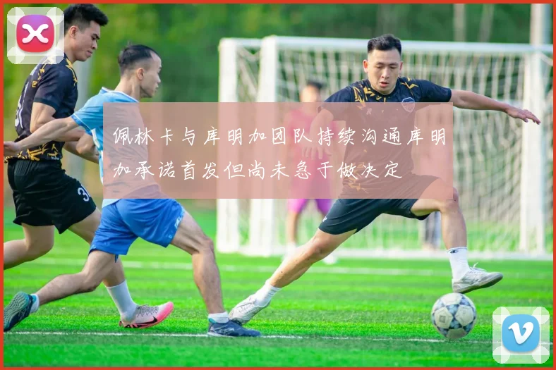 佩林卡与库明加团队持续沟通库明加承诺首发但尚未急于做决定