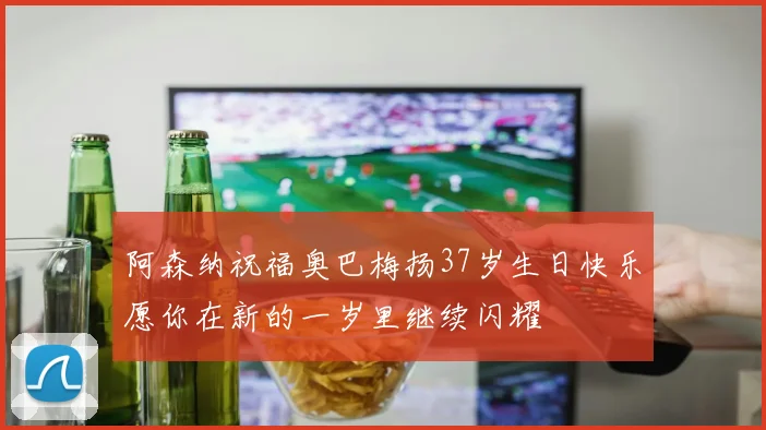 阿森纳祝福奥巴梅扬37岁生日快乐愿你在新的一岁里继续闪耀
