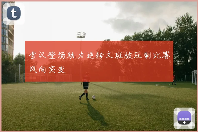 索汉登场助力逆转文班被压制比赛风向突变