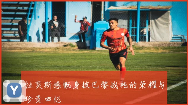 拉莫斯感慨身披巴黎战袍的荣耀与珍贵回忆