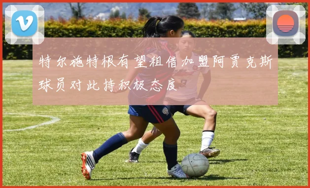 特尔施特根有望租借加盟阿贾克斯球员对此持积极态度
