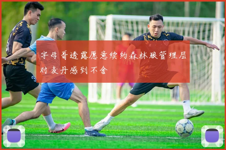 字母哥透露愿意续约森林狼管理层对麦丹感到不舍
