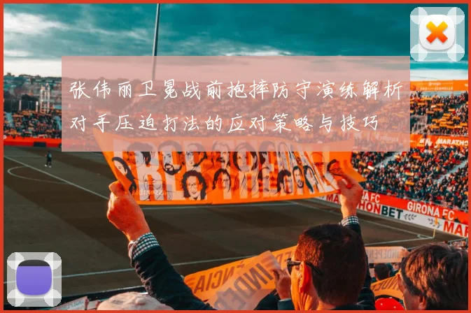张伟丽卫冕战前抱摔防守演练解析对手压迫打法的应对策略与技巧