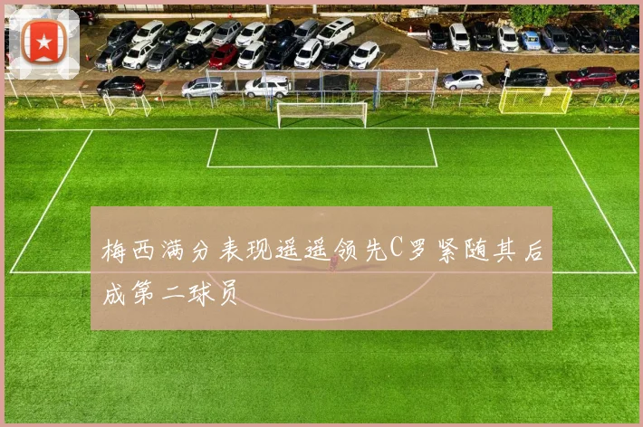 梅西满分表现遥遥领先C罗紧随其后成第二球员